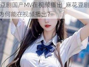 麻花豆剧国产MV在视频播出_麻花豆剧国产 MV 为何能在视频播出？