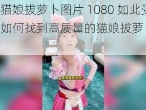 为什么猫娘拔萝卜图片 1080 如此受欢迎？如何找到高质量的猫娘拔萝卜图片 1080？