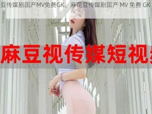 麻花豆传媒剧国产MV免费GK、麻花豆传媒剧国产 MV 免费 GK 资源分享