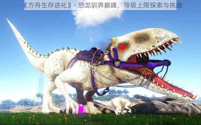 《方舟生存进化》- 恐龙驯养巅峰,等级上限探索与挑战