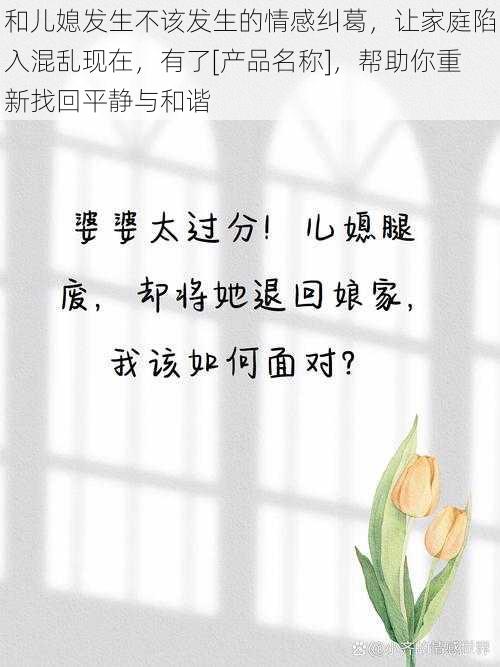 和儿媳发生不该发生的情感纠葛，让家庭陷入混乱现在，有了[产品名称]，帮助你重新找回平静与和谐