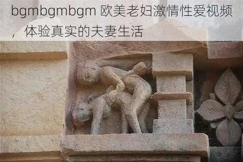 bgmbgmbgm 欧美老妇激情性爱视频，体验真实的夫妻生活