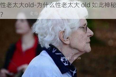 性老太大old-为什么性老太大 old 如此神秘？