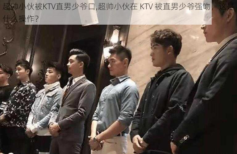 超帅小伙被KTV直男少爷口,超帅小伙在 KTV 被直男少爷强吻，这是什么操作？