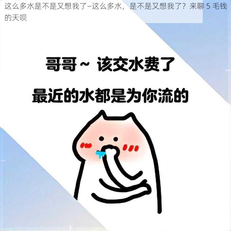 这么多水是不是又想我了—这么多水，是不是又想我了？来聊 5 毛钱的天呗