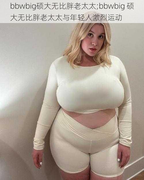 bbwbig硕大无比胖老太太;bbwbig 硕大无比胖老太太与年轻人激烈运动