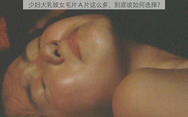 少妇大乳妓女毛片 A 片这么多，到底该如何选择？